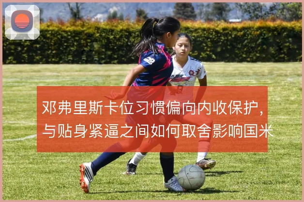 邓弗里斯卡位习惯偏向内收保护，与贴身紧逼之间如何取舍影响国米右翼稳度