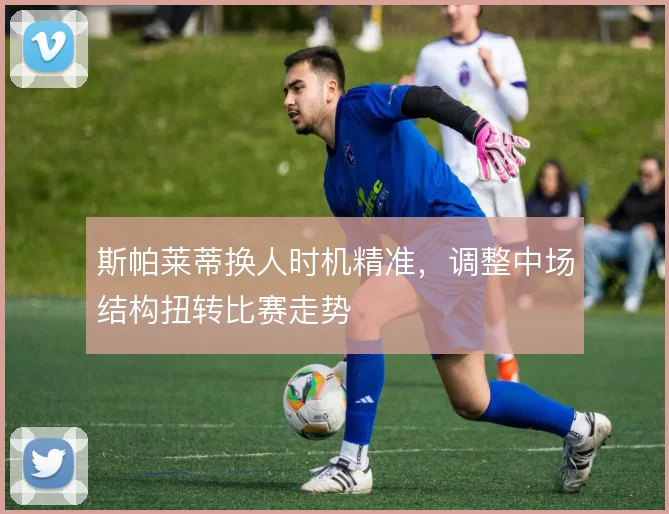 斯帕莱蒂换人时机精准,调整中场结构扭转比赛走势