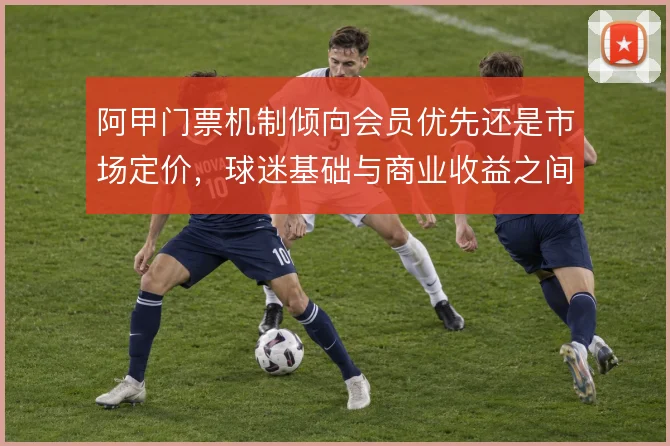 阿甲门票机制倾向会员优先还是市场定价，球迷基础与商业收益之间如何取舍