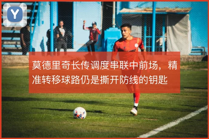 莫德里奇长传调度串联中前场，精准转移球路仍是撕开防线的钥匙