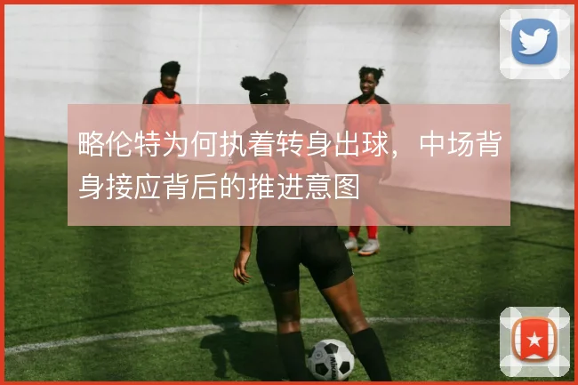 略伦特为何执着转身出球,中场背身接应背后的推进意图
