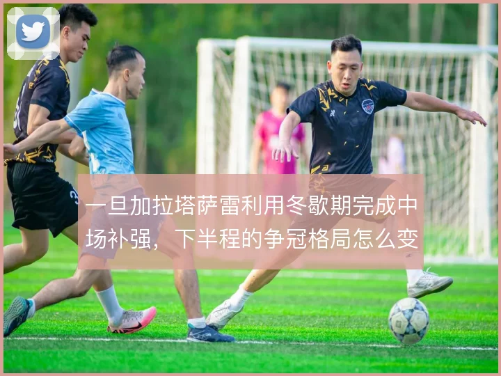 一旦加拉塔萨雷利用冬歇期完成中场补强，下半程的争冠格局怎么变