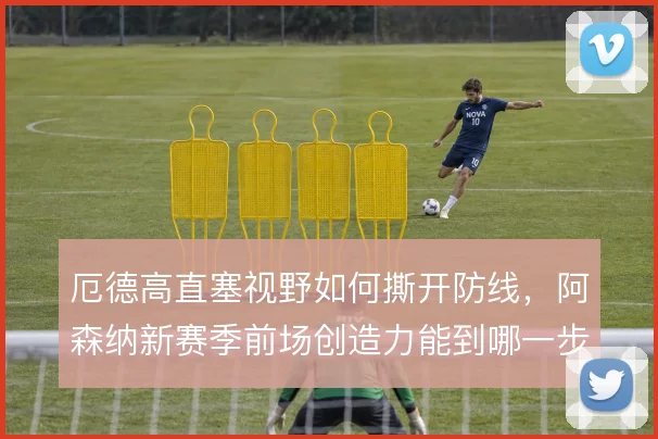 厄德高直塞视野如何撕开防线，阿森纳新赛季前场创造力能到哪一步