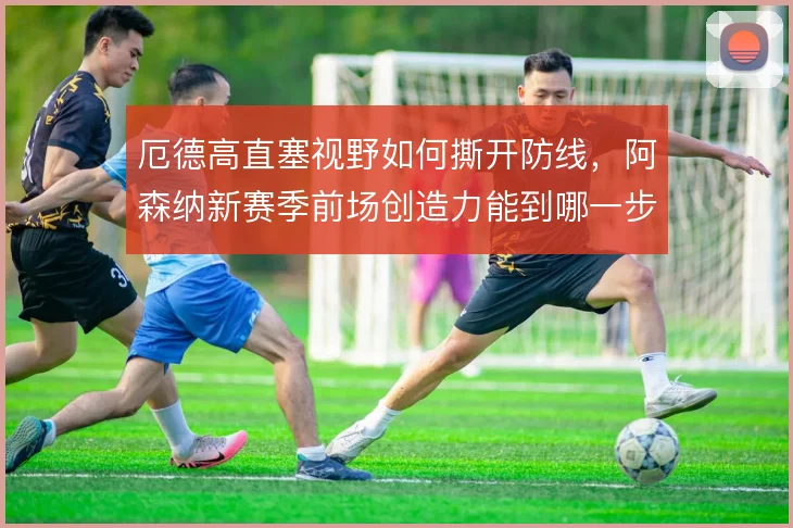 厄德高直塞视野如何撕开防线，阿森纳新赛季前场创造力能到哪一步