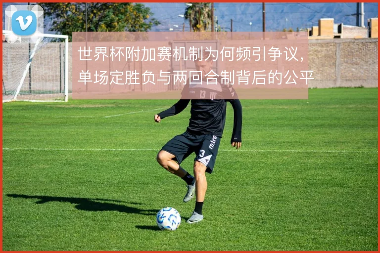 世界杯附加赛机制为何频引争议，单场定胜负与两回合制背后的公平性考量