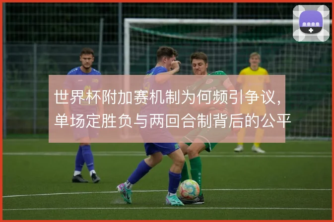 世界杯附加赛机制为何频引争议，单场定胜负与两回合制背后的公平性考量