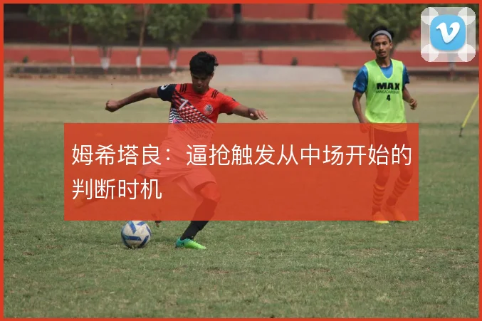 姆希塔良:逼抢触发从中场开始的判断时机