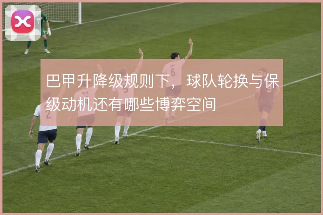 巴甲升降级规则下，球队轮换与保级动机还有哪些博弈空间