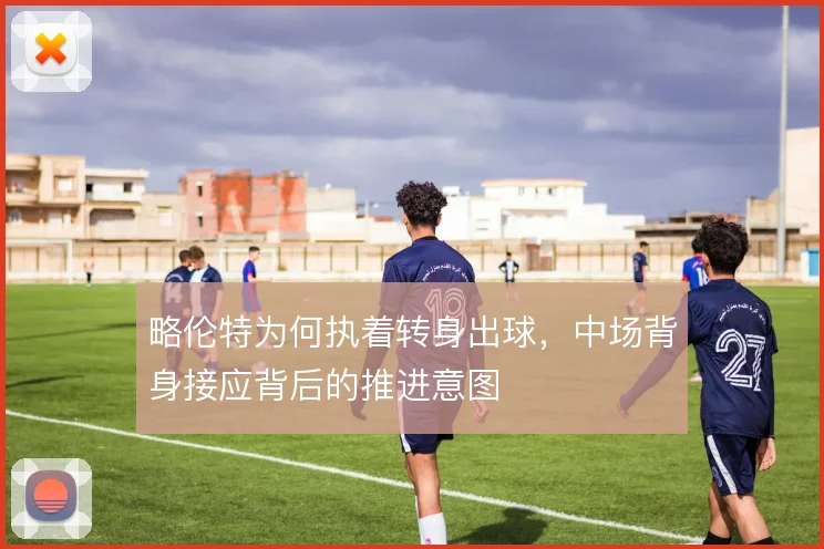 略伦特为何执着转身出球,中场背身接应背后的推进意图