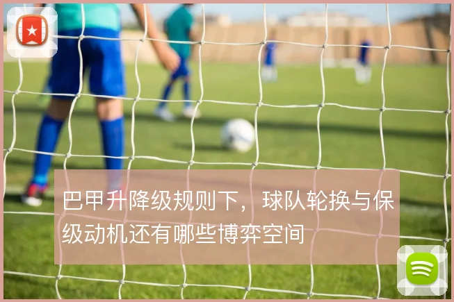 巴甲升降级规则下，球队轮换与保级动机还有哪些博弈空间