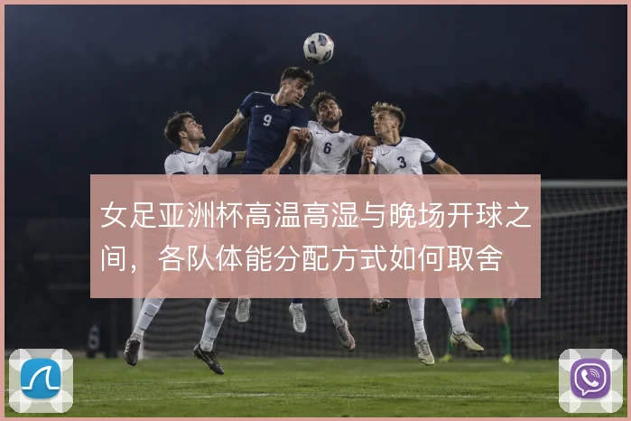 女足亚洲杯高温高湿与晚场开球之间，各队体能分配方式如何取舍