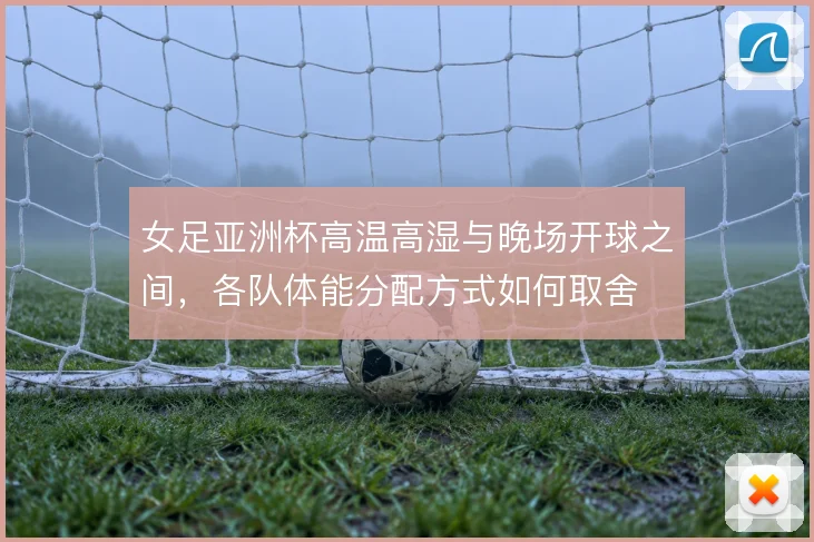 女足亚洲杯高温高湿与晚场开球之间，各队体能分配方式如何取舍