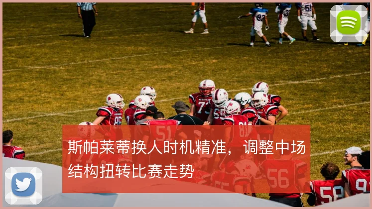 斯帕莱蒂换人时机精准，调整中场结构扭转比赛走势